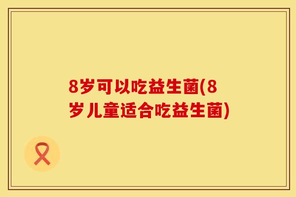 8岁可以吃益生菌(8岁儿童适合吃益生菌) 8岁可以吃益生菌(8岁儿童适合吃益生菌)