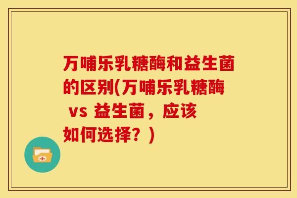 万哺乐乳糖酶和益生菌的区别(万哺乐乳糖酶 vs 益生菌，应该如何选择？)