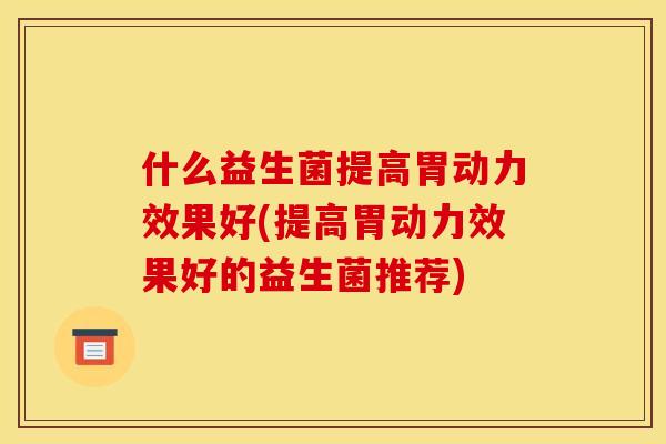 什么益生菌提高胃动力效果好(提高胃动力效果好的益生菌推荐)