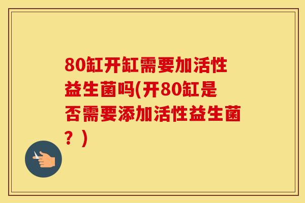 80缸开缸需要加活性益生菌吗(开80缸是否需要添加活性益生菌？)