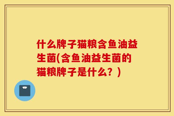 什么牌子猫粮含鱼油益生菌(含鱼油益生菌的猫粮牌子是什么？)