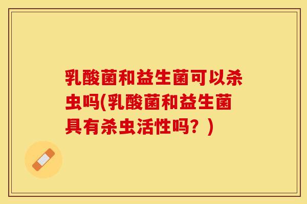 乳酸菌和益生菌可以杀虫吗(乳酸菌和益生菌具有杀虫活性吗？)