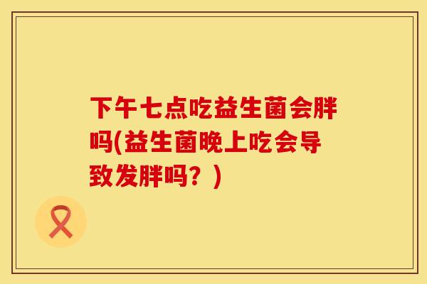 下午七点吃益生菌会胖吗(益生菌晚上吃会导致发胖吗？)