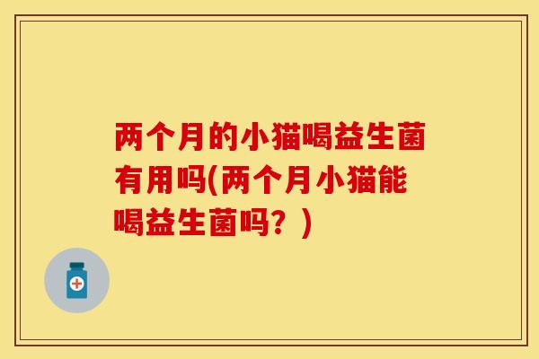 两个月的小猫喝益生菌有用吗(两个月小猫能喝益生菌吗？)