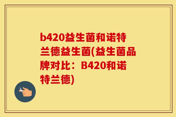 b420益生菌和诺特兰德益生菌(益生菌品牌对比：B420和诺特兰德)