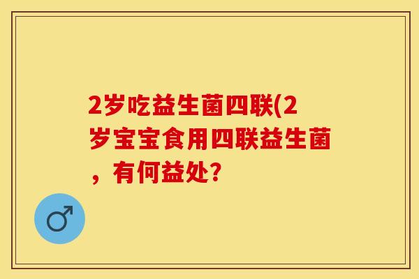 2岁吃益生菌四联(2岁宝宝食用四联益生菌，有何益处？