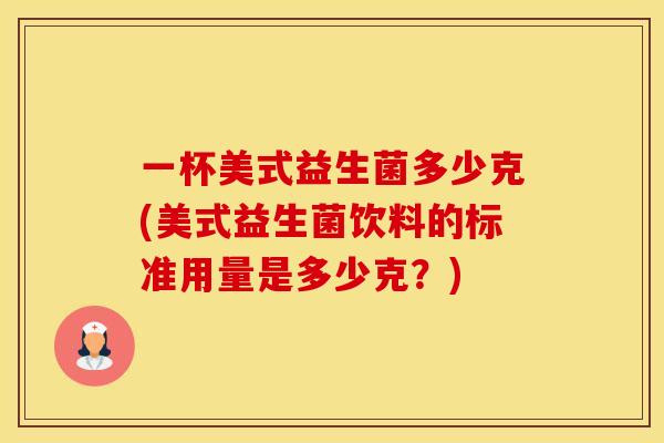 一杯美式益生菌多少克(美式益生菌饮料的标准用量是多少克?) 一杯美式益生菌多少克(美式益生菌饮料的标准用量是多少克?)
