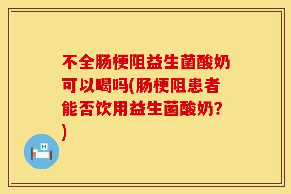 不全肠梗阻益生菌酸奶可以喝吗(肠梗阻患者能否饮用益生菌酸奶?) 不全肠梗阻益生菌酸奶可以喝吗(肠梗阻患者能否饮用益生菌酸奶?)