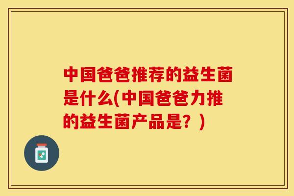 中国爸爸推荐的益生菌是什么(中国爸爸力推的益生菌产品是？)