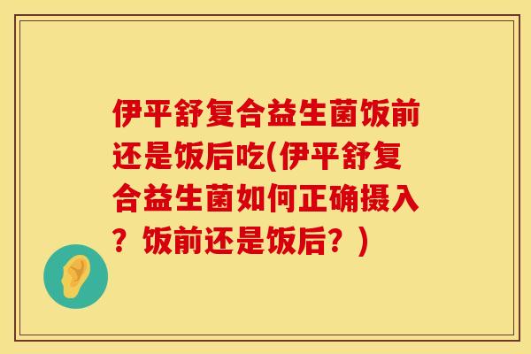 伊平舒复合益生菌饭前还是饭后吃(伊平舒复合益生菌如何正确摄入？饭前还是饭后？)
