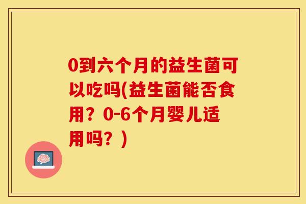 0到六个月的益生菌可以吃吗(益生菌能否食用？0-6个月婴儿适用吗？)