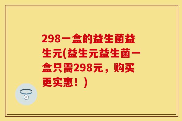 298一盒的益生菌益生元(益生元益生菌一盒只需298元，购买更实惠！)