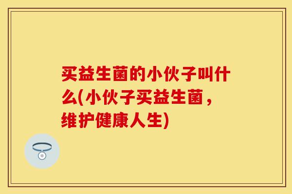买益生菌的小伙子叫什么(小伙子买益生菌，维护健康人生)