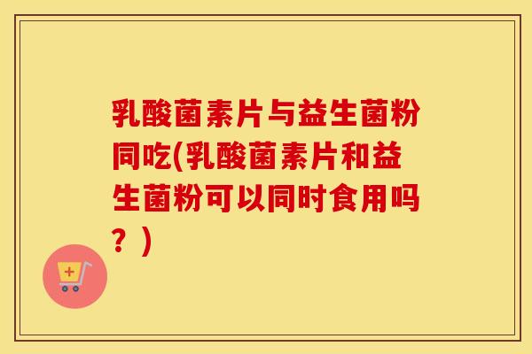 乳酸菌素片与益生菌粉同吃(乳酸菌素片和益生菌粉可以同时食用吗?) 乳酸菌素片与益生菌粉同吃(乳酸菌素片和益生菌粉可以同时食用吗?)