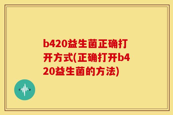 b420益生菌正确打开方式(正确打开b420益生菌的方法)