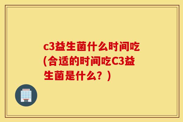 c3益生菌什么时间吃(合适的时间吃C3益生菌是什么?) c3益生菌什么时间吃(合适的时间吃C3益生菌是什么?)