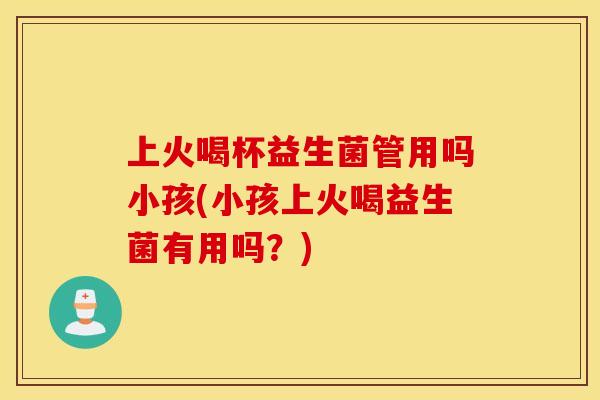 上火喝杯益生菌管用吗小孩(小孩上火喝益生菌有用吗？)