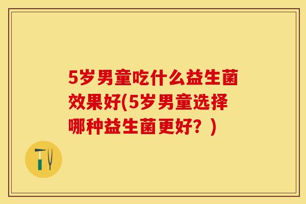 5岁男童吃什么益生菌效果好(5岁男童选择哪种益生菌更好？)