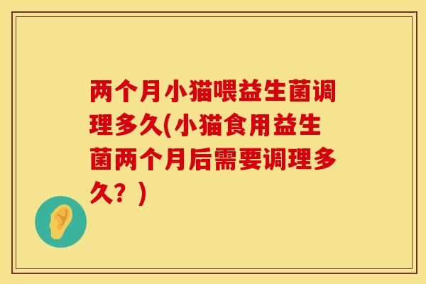 两个月小猫喂益生菌调理多久(小猫食用益生菌两个月后需要调理多久？)
