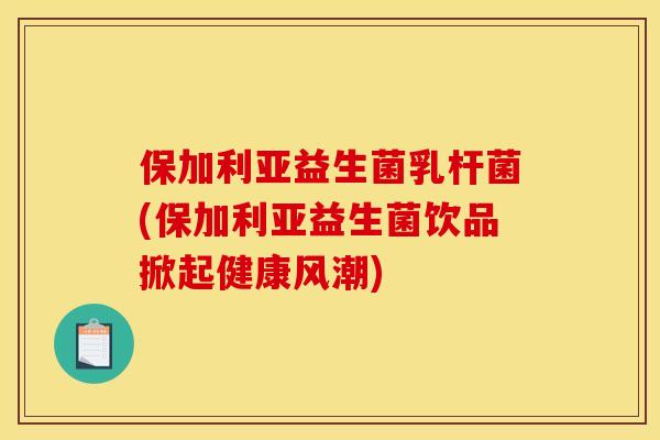 保加利亚益生菌乳杆菌(保加利亚益生菌饮品掀起健康风潮) 保加利亚益生菌乳杆菌(保加利亚益生菌饮品掀起健康风潮)