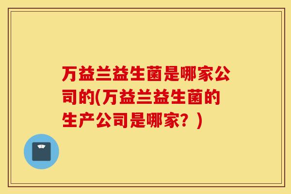 万益兰益生菌是哪家公司的(万益兰益生菌的生产公司是哪家?) 万益兰益生菌是哪家公司的(万益兰益生菌的生产公司是哪家?)