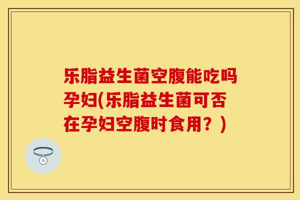 乐脂益生菌空腹能吃吗孕妇(乐脂益生菌可否在孕妇空腹时食用？)