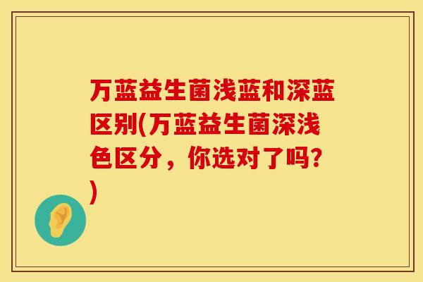 万蓝益生菌浅蓝和深蓝区别(万蓝益生菌深浅色区分，你选对了吗？)