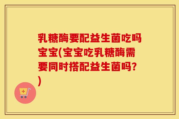 乳糖酶要配益生菌吃吗宝宝(宝宝吃乳糖酶需要同时搭配益生菌吗？)