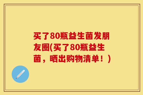 买了80瓶益生菌发朋友圈(买了80瓶益生菌，晒出购物清单！)