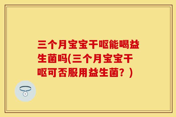 三个月宝宝干呕能喝益生菌吗(三个月宝宝干呕可否服用益生菌？)