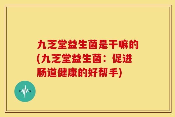 九芝堂益生菌是干嘛的(九芝堂益生菌：促进肠道健康的好帮手)