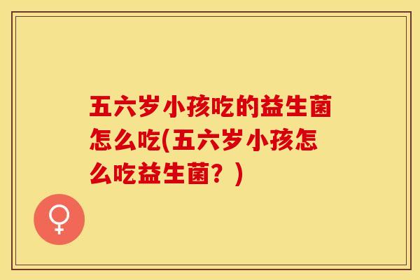 五六岁小孩吃的益生菌怎么吃(五六岁小孩怎么吃益生菌？)