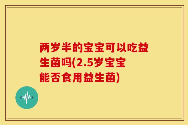 两岁半的宝宝可以吃益生菌吗(2.5岁宝宝能否食用益生菌) 两岁半的宝宝可以吃益生菌吗(2.5岁宝宝能否食用益生菌)