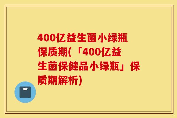 400亿益生菌小绿瓶保质期(「400亿益生菌保健品小绿瓶」保质期解析)
