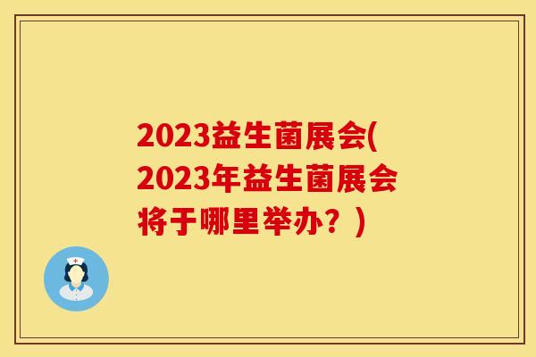 2023益生菌展会(2023年益生菌展会将于哪里举办？)