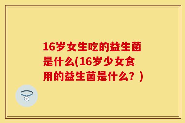 16岁女生吃的益生菌是什么(16岁少女食用的益生菌是什么？)