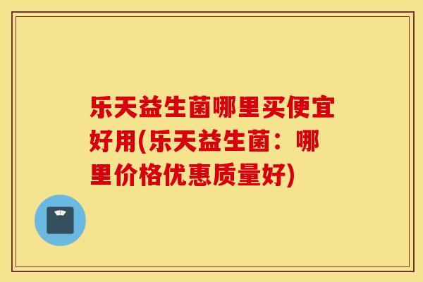 乐天益生菌哪里买便宜好用(乐天益生菌：哪里价格优惠质量好)