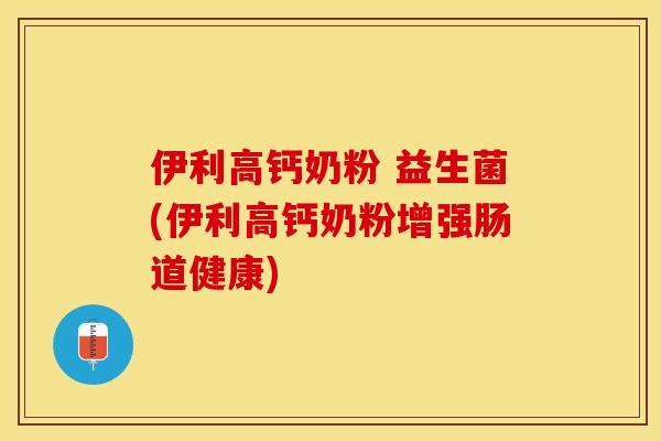 伊利高钙奶粉 益生菌(伊利高钙奶粉增强肠道健康)