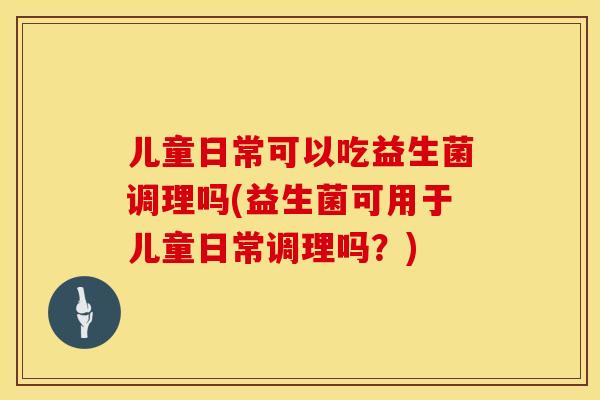 儿童日常可以吃益生菌调理吗(益生菌可用于儿童日常调理吗?) 儿童日常可以吃益生菌调理吗(益生菌可用于儿童日常调理吗?)