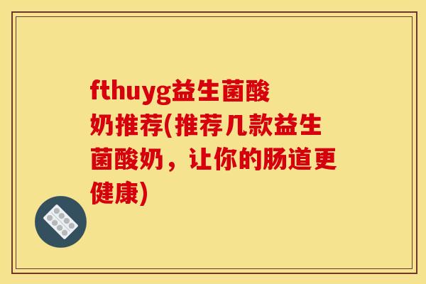 fthuyg益生菌酸奶推荐(推荐几款益生菌酸奶，让你的肠道更健康)