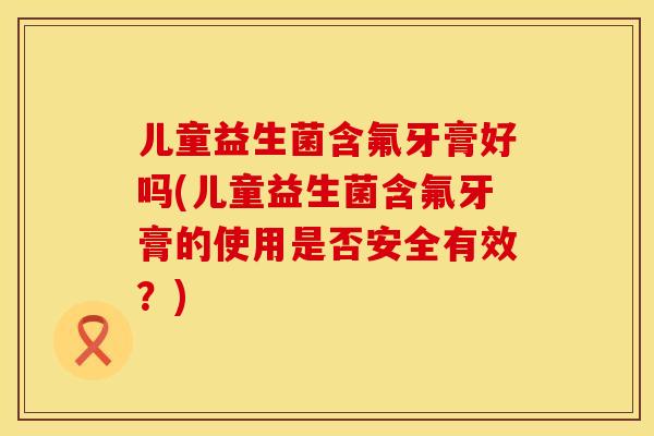 儿童益生菌含氟牙膏好吗(儿童益生菌含氟牙膏的使用是否安全有效?) 儿童益生菌含氟牙膏好吗(儿童益生菌含氟牙膏的使用是否安全有效?)