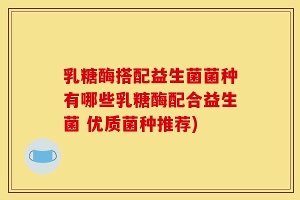 乳糖酶搭配益生菌菌种有哪些乳糖酶配合益生菌 优质菌种推荐)