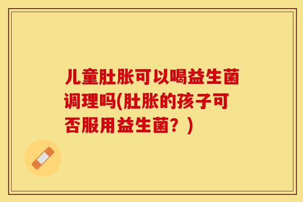 儿童肚胀可以喝益生菌调理吗(肚胀的孩子可否服用益生菌？)