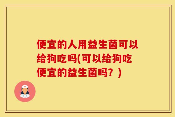 便宜的人用益生菌可以给狗吃吗(可以给狗吃便宜的益生菌吗？)