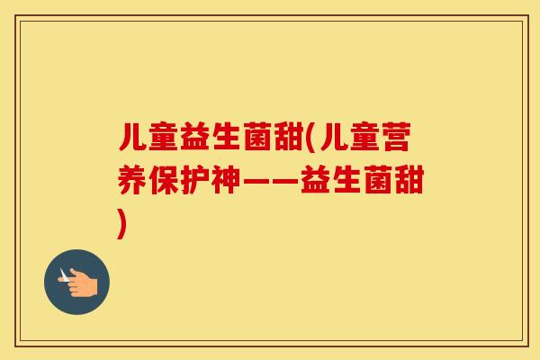 儿童益生菌甜(儿童营养保护神——益生菌甜)