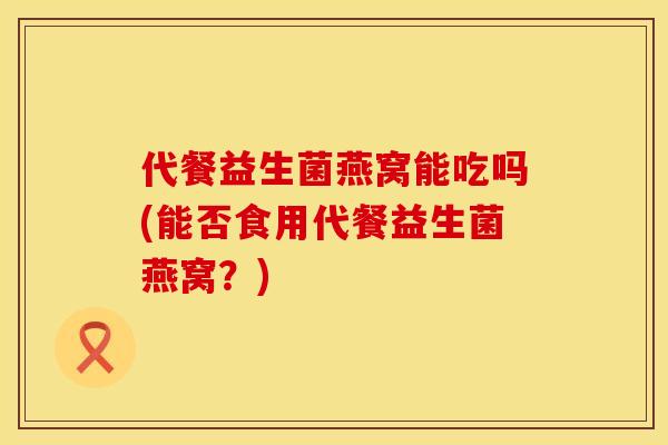 代餐益生菌燕窝能吃吗(能否食用代餐益生菌燕窝?) 代餐益生菌燕窝能吃吗(能否食用代餐益生菌燕窝?)
