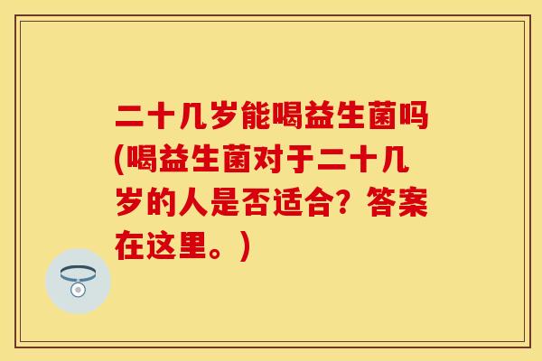 二十几岁能喝益生菌吗(喝益生菌对于二十几岁的人是否适合？答案在这里。)
