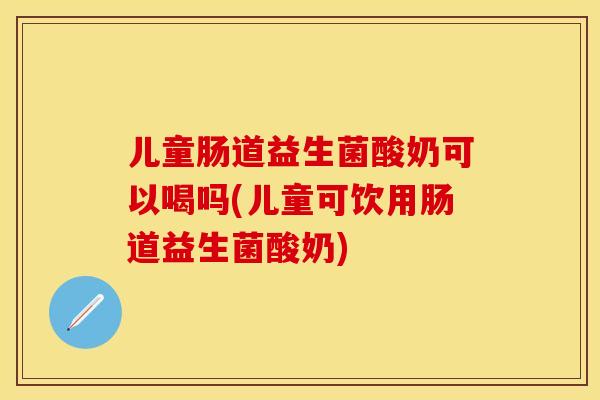 儿童肠道益生菌酸奶可以喝吗(儿童可饮用肠道益生菌酸奶)