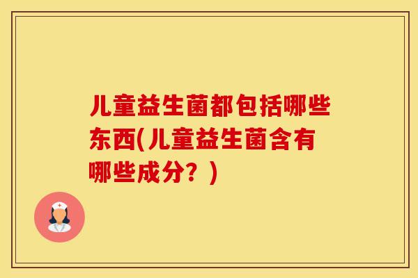 儿童益生菌都包括哪些东西(儿童益生菌含有哪些成分?) 儿童益生菌都包括哪些东西(儿童益生菌含有哪些成分?)