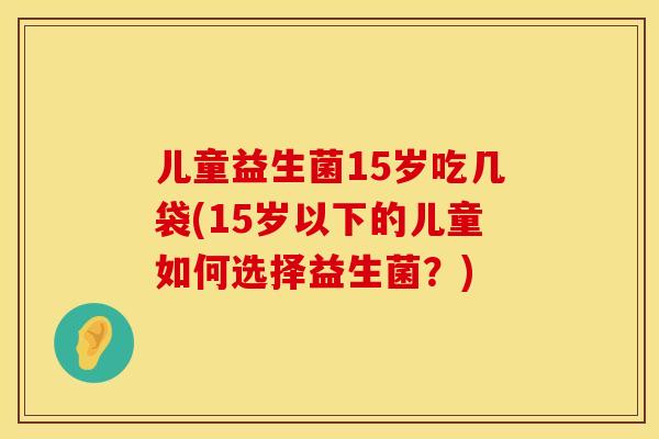 儿童益生菌15岁吃几袋(15岁以下的儿童如何选择益生菌？)